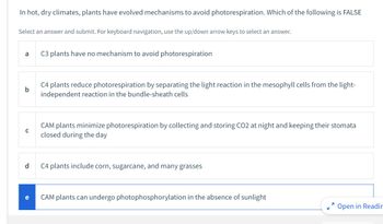 In hot, dry climates, plants have evolved mechanisms to avoid photorespiration. Which of the following is FALSE
Select an answer and submit. For keyboard navigation, use the up/down arrow keys to select an answer.
a
b
с
d
C3 plants have no mechanism to avoid photorespiration
C4 plants reduce photorespiration by separating the light reaction in the mesophyll cells from the light-
independent reaction in the bundle-sheath cells
CAM plants minimize photorespiration by collecting and storing CO2 at night and keeping their stomata
closed during the day
C4 plants include corn, sugarcane, and many grasses
CAM plants can undergo photophosphorylation in the absence of sunlight
7
Open in Readin