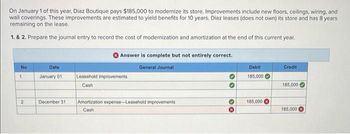 On January 1 of this year, Diaz Boutique pays $185,000 to modernize its store. Improvements include new floors, ceilings, wiring, and
wall coverings. These improvements are estimated to yield benefits for 10 years. Diaz leases (does not own) its store and has 8 years
remaining on the lease.
1. & 2. Prepare the journal entry to record the cost of modernization and amortization at the end of this current year.
No
1
Date
January 01
Leasehold improvements
Cash
2
December 31
Answer is complete but not entirely correct.
General Journal
Debit
185,000
Credit
185,000
Amortization expense-Leasehold improvements
Cash
30
185,000
185,000