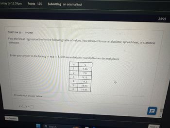 turday by 11:59pm Points 125 Submitting an external tool
QUESTION 25
.
1 POINT
Find the linear regression line for the following table of values. You will need to use a calculator, spreadsheet, or statistical
software.
Enter your answer in the form y = mx + b, with m and b both rounded to two decimal places.
Provide your answer below:
Previous
y=x+
Search
X
y
1
5.46
2
7.6
3
9.11
4
14.3
D
5
18.93
6
19.45
目
24/25
Next