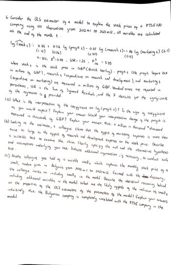 G FTSE 100
6. Consider the OLS estimator of a model to explain the stock prices of
observations from 2012 m1 to 2021 m 12, all variables are calculated
company using 120
at the end of the month t
log (stock +) 0.86 +
0.86 + 0.54 log (profit 6) - 0.65 log (research t)-1.34 log (marketing 6) (6.1)
(1.12) (0.24)
(0.30)
(0.12)
3
n = 120,
R² = 0.34
SSR = 1.29
F = 3.99
:
/
" 116
where stuck t
the
›
in millions
of
stock price in GBP (British Sterling) profit & (the profit before tax
GBP), research & (expenditure on research and development), and marketing t
marketing) are measured in
parentheses, SSR is the Sum of Squared Residuals, and the I statistic for the significance
GBP. Standard errors are reported in
(expenditure
on
millions
of
of
the
regression is
$
provided.
lat What is the interpretation of the coefficient on
as you would expect? Explain your answer.
log (profit t) 7 Is the sign of coefficient
measured in thousands of GBP? Explain your answer. Hint:
Would
your interpretation change is
(b) Looking at the estimates, a colleague claims that the effect of marketing expenses is more than
GBP? Explain your answer. Hint: a million is thousand *thousand
the
profit is
twice as large as the effect of research and development expenses
a suitable test to examine this claim. Clearly specify the null and the alternative
research and development expenses on the stock price. Describe
and assumptions underlying your test. Indicate additional information, if necessary, to conduct such
hypotheses
test.
(c) Anothe colleague gets
hold
of
t
q
a variable small
small, random firm in Bulgaria
which captures the monthly stock price of
Bulgaria from 2012 m 1 to 2021m 12. Excited with the discovery,
the colleague insists un
including additional variables in the model. What are the likely effects of the inclusion of small t
including smallt in the model. Describe the statistical reasoning behind
on the properties of the OLS estimators of the parameters of the model? Explain your answers
intuitively. Hint: the Bulgarian company is completely unrelated with the FTSE company
model.
in the
