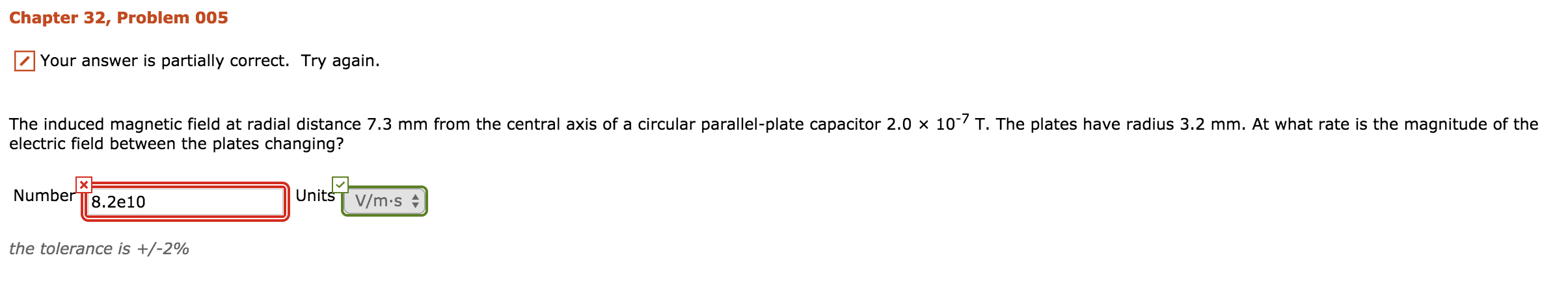 Chapter 32, Problem 005
Your answer is partially correct. Try again.
The induced magnetic field at radial distance 7.3 mm from the central axis of a circular parallel-plate capacitor 2.0 x 10-/ T. The plates have radius 3.2 mm. At what rate is the magnitude of the
electric field between the plates changing?
UnitsT V/m.s
Number TT8.2e10
the tolerance is +/-2%
