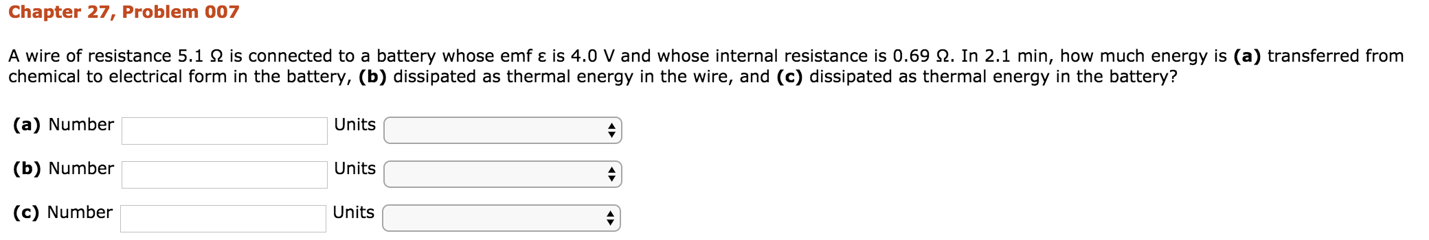 Chapter 27, Problem 007
from
A wire of resistance 5.1 Ω is connected to a battery whose emf ε is 4.0 V and whose internal resistance is 0.69 Ω. In 2.1 min, how much energy is (a) transferred from
eergy In the narerg s()
chemical to electrical form in the battery, (b) dissipated as thermal energy in the wire, and (c) dissipated as thermal energy in the battery?
(a) Number
(b) Number
(c) Number
Units
Units
Units
