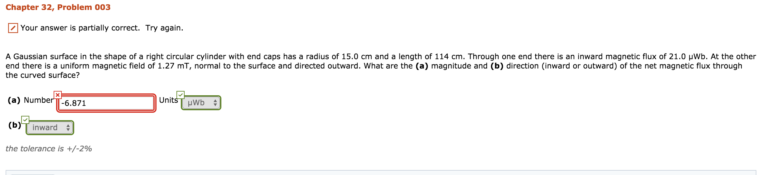 Chapter 32, Problem 003
Your answer is partially correct. Try again.
A Gaussian surface in the shape of a right circular cylinder with end caps has a radius of 15.0 cm and a length of 114 cm. Through one end there is an inward magnetic flux of 21.0 μwb. At the other
end there is a uniform magnetic field of 1.27 mT, normal to the surface and directed outward. What are the (a) magnitude and (b) direction (inward or outward) of the net magnetic flux through
the curved surface?
(a) Number(6.871
(b)T inward
the tolerance is +/-2%
