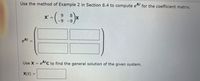 Use the method of Example 2 in Section 8.4 to compute eAt for the coefficient matrix.
6.
8.
X =
-9
-9
eAt
Use X =
eAC to find the general solution of the given system.
X(t) =
