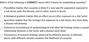 Which of the following is CORRECT about Hill's Criteria for establishing causality?
Plausibility implies that causality is likely if a very specific population exposed to
a risk factor, gets the disease, and no other reason is found
A biological gradient implies that an effect occurs after exposure to a risk factor
Specificity implies that the stronger the exposure to a risk factor, the more likely
a disease will develop
Coherence (consistency) of epidemiological and other lab findings makes a causal
relationship between a risk factor and a disease more likely
Consistency of research findings observed by different persons in different
places with different samples weakens the likelihood of causality