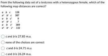 From the following data set of a testcross with a heterozygous female, which of the
following map distances are correct?
a b C
a+b+ c
b c+
a+b+c
a
a
at
128
387
9
7
b C+ 389
b+ c+ 132
cand bis 27.85 m.u.
none of the choices are correct
cand bis 24.71 m.u.
cand bis 26.24 m.u.