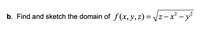 **Problem Statement:**

Find and sketch the domain of the function \( f(x, y, z) = \sqrt{z - x^2 - y^2} \).

**Explanation:**

The function \( f(x, y, z) = \sqrt{z - x^2 - y^2} \) is defined only for non-negative values under the square root. Therefore, the expression \( z - x^2 - y^2 \) must be greater than or equal to zero:

\[ z - x^2 - y^2 \geq 0 \]

This can be rewritten as:

\[ z \geq x^2 + y^2 \]

The inequality \( z \geq x^2 + y^2 \) represents the region above the paraboloid in three-dimensional space. The paraboloid is centered along the z-axis and opens upward.

**Graphical Representation:**

To visualize the domain:

1. **Identify the shape of the domain**: The inequality \( z \geq x^2 + y^2 \) describes the region above the paraboloid in 3D space, where each "slice" perpendicular to the z-axis is a circle (since \( x^2 + y^2 = z \) forms a circle in the xy-plane for constant z).

2. **3D Visualization**: In a 3-dimensional coordinate system:
   - The xy-plane is horizontal.
   - The z-axis is vertical.
   - The paraboloid is the surface where \( z = x^2 + y^2 \).

3. **Domain Interpretation**: The domain of \( f \) includes all points (x, y, z) where z is greater than or equal to \( x^2 + y^2 \).

In conclusion, the domain of the function consists of the set of points that lie on or above the surface of the paraboloid defined by \( z = x^2 + y^2 \).