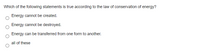Which of the following statements is true according to the law of conservation of energy?
Energy cannot be created.
Energy cannot be destroyed.
Energy can be transferred from one form to another.
all of these
