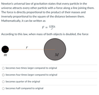 Newton's universal law of gravitation states that every particle in the
universe attracts every other particle with a force along a line joining them.
The force is directly proportional to the product of their masses and
inversely proportional to the square of the distance between them.
Mathematically, it can be written as
GMm
F
According to this law, when mass of both objects is doubled, the force
r
m
becomes two times larger compared to original
O becomes four times larger compared to original
becomes quarter of the original
O becomes half compared to original
