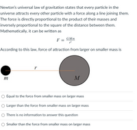 Newton's universal law of gravitation states that every particle in the
universe attracts every other particle with a force along a line joining them.
The force is directly proportional to the product of their masses and
inversely proportional to the square of the distance between them.
Mathematically, it can be written as
GMm
F =
According to this law, force of attraction from larger on smaller mass is
m
M
Equal to the force from smaller mass on larger mass
Larger than the force from smaller mass on larger mass
There is no information to answer this question
O Smaller than the force from smaller mass on larger mass
