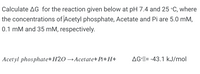 Calculate AG for the reaction given below at pH 7.4 and 25 °C, where
the concentrations of Acetyl phosphate, Acetate and Pi are 5.0 mM,
0.1 mM and 35 mM, respectively.
Acetyl phosphate+H2O →Acetate+Pi+H+
AG-M= -43.1 kJ/mol
