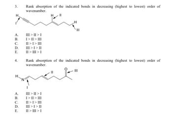 3.
H.
A.
B.
C.
D.
E.
4.
A.
B.
C.
D.
E.
Rank absorption of the indicated bonds in decreasing (highest to lowest) order of
wavenumber.
H ||
III >II> I
I> II > III
II > I > III
III > I > II
II > III > I
.H
Rank absorption of the indicated bonds in decreasing (highest to lowest) order of
wavenumber.
III > II > I
I>II> III
II > I > III
III > I > II
II > III > I
|||