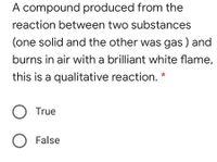 A compound produced from the
reaction between two substances
(one solid and the other was gas ) and
burns in air with a brilliant white flame,
this is a qualitative reaction.
*
O True
False
o O
