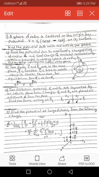 UMNIAH 4ll
94 | 3:29 PM
Edit
88 25 X
-)A sphere of radings. a centered on the origin has
-Potential. V= V(Cos30-
Find the pobenttial both inside and out'side the sphere.
-2) Eind the patential due to aunibormely.chargedring
ohradius.a_and. Fotal.chargeQenclosed_concentrically-
within.agrounded Conducting sphereekradius_b.
Co0)_onitsurface
O.n
Find the charge inducedon the Surface' of the sphere
3) Two dipoles Pand Pare in the same
-plane es fixedbut_Pis_knee beratate
Labout it, Center. Show_thatkor
Lequilibrium tanQ=-2.tan.O
4) Two dielectric materiak E,and &, are separated by
an infinite plane face Charges 4, and $ace placedat
adistance d forom the plane.
Find the Force acting ont
5) Find the potenkiaLat largedistance hram the following
charger
-34
+34
DO
Tools
Mobile View
Share
PDF to DOC
3
