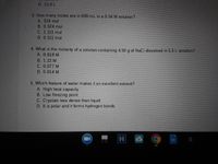 D 15.8 L
3. How many moles are in 600-mL in a 0.54 M solution?
A. 324 mol
B. 0.324 mol
C. 1.111 mol
D. 0.111 mol
4. What is the molarity of a solution containing 4.50 g of NaCl dissolved in 5.5 L solution?
A. 0.818 M
B. 1.22 M
C. 0.077 M
D. 0.014 M
5. Which feature of water makes it an excellent solvent?
A. High heat capacity
B. Low freezing point
C. Crystals less dense than liquid
D. It is polar and it forms hydrogen bonds
G
