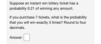 Suppose an instant win lottery ticket has a
probability 0.21 of winning any amount.
If you purchase 7 tickets, what is the probability
that you will win exactly 3 times? Round to four
decimals.
Answer:
