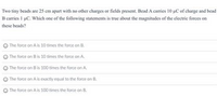 Two tiny beads are 25 cm apart with no other charges or fields present. Bead A carries 10 uC of charge and bead
B carries I uC. Which one of the following statements is true about the magnitudes of the electric forces on
these beads?
The force on A is 10 times the force on B.
O The force on Bis 10 times the force on A.
The force on Bis 100 times the force on A
O The force on A is esactly equal to the force on B.
The force on A is 100 times the force on B.
