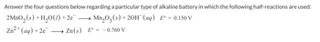 Answer the four questions below regarding a particular type of alkaline battery in which the following half-reactions are used:
2MnO₂ (s) + H₂O(1) + 2e¯ →→→→ → Mn₂03 (s) + 20H (aq) E° = 0.150 V
Zn²+ (aq) +2e
→ Zn(s) E° =
=
- 0.760 V