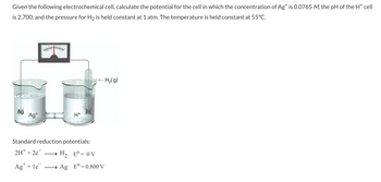 Given the following electrochemical cell, calculate the potential for the cell in which the concentration of Ag+ is 0.0765 M, the pH of the H* cell
is 2.700, and the pressure for H₂ is held constant at 1 atm. The temperature is held constant at 55°C.
Ag
Ag+
H+
Standard reduction potentials:
2H+ +2e¯ → H₂ Eº = 0 V
Ag+ le
- H₂(g)
→ Ag Eº=0.800 V
