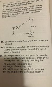 Base your answers to questions 94 through
the information and diagram below.
A 1.00-kilogram sphere M, suspended by a string
from point P, is lifted to a height h. The sphere is
released and passes through the lowest point in
its swing at a speed of 10.0 meters per second.
[Neglect friction.]
10.0 m
M.
1.00 kg
94. Calculate the height from which the sphere was
released.
95. Calculate the magnitude of the centripetal force
on the sphere as it passes through the lowest
point in its swing.
96. The magnitude of the centripetal force on the
sphere could be halved as it passes through the
lowest point in its swing by doubling the
(1) weight of the sphere, only
(2) length of the string, only
(3) height h and the weight of the sphere
(4) the length of the string and height h
