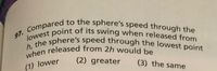 97. Compared to the sphere's speed through the
when released from 2h would be
h, the sphere's speed through the lowest point
lowest point of its swing when released from
(1) lower
(2) greater
(3) the same
