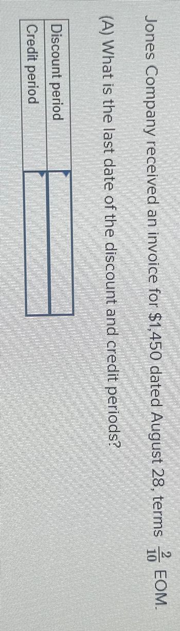 Jones Company received an invoice for $1,450 dated August 28, terms/EOM.
(A) What is the last date of the discount and credit periods?
Discount period
Credit period