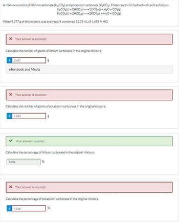 A mixture consists of lithium carbonate (Li,CO₂) and potassium carbonate (K₂CO₂). These react with hydrochloric acid as follows.
Li₂CO₂(s) + 2HCl(aq)-2LICI(aq) + H2O-CO2(g)
K₂CO3(s)- 2HCl(aq)
2KCI(aq) + H2O-CO₂)
When 4.377 g of this mixture was analyzed, it consumed 55.78 mL of 1.698 MHCI.
* Your answer is incorrect.
Calculate the number of grams of lithium carbonate in the original mixture
2:487
eTextbook and Media
* Your answer is incorrect.
Calculate the number of grams of potassium carbonate in the original mixture
1890
Your answer is correct.
Calculate the percentage of lithium carbonate in the original mixture.
56.84
%
* Your answer is incorrect.
Calculate the percentage of potassium carbonate in the original mixture
43.16