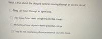 What is true about the charged particles moving through an electric circuit?
O They can move through an open loop.
O They move from lower to higher potential energy.
O They move from higher to lower potential energy.
OThey do not need energy from an external source to move.
