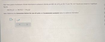 How many grams of potassium chlorate decompose to potassium chloride and 660. mL of O2 at 128. °C and 726. torr? Round your answer to 3 significant
figures.
2KCIO3(s)
2KCI(s) + 302(g)
Note: Reference the Conversion factors for non-SI units and Fundamental constants tables for additional information.
g
×
G