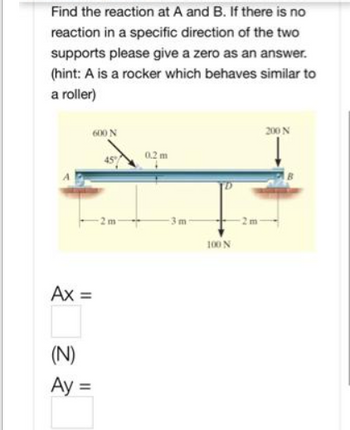 Find the reaction at A and B. If there is no
reaction in a specific direction of the two
supports please give a zero as an answer.
(hint: A is a rocker which behaves similar to
a roller)
Ax =
(N)
Ay =
600 N
-2m-
0.2 m
3m
100 N
200 N