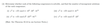 (4) Determine whether each of the following congruences is solvable, and find the number of incongruent solutions
of the each congruence.
(i) x² = -471 mod 4 · 136 . 238.4131
(ii) x² = −471 mod 28. 23¹2.6111
(Hint: See Theorem 10.12 in our Lecture Notes.)
(iii) x² = −471 mod 3.41¹5
(iv) x² = −471 mod 35.232