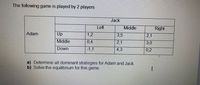 The following game is played by 2 players
Jack
Left
Middle
Right
Adam
Up
1,2
3,5
2,1
Middle
0,4
2,1
3,0
Down
-1,1
4,3
0,2
a) Determine all dominant strategies for Adam and Jack.
b) Solve the equilibrium for this game.
