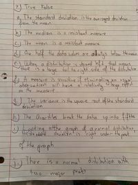 7.) True False
a, The standard deviation is the
the
from
avecaged deniation
mean
b.) The median is a resistant measure
The
d.) One half the data colues ore
is d resistant
mean
measure
oleus below Hemean
a distribution :s skewed left that means
large tail to cight side' cf the disteubution
2 A measure is sensitive if eliminerae eflecd
When
there
thone is a
a
obsycation aill have a' relatively
the
calatindy
oin usuul
large efecd
on
measure.
)
The variance is the
square oot of the standard
deviation
h.) The Quartiles break the datar up into fifths
J.0oking atthe n
graph a normal distaibution
the sto ndofd
deviat on' is
cright cnder the pat
of Hhe groph.
There is a normal distribution aith
Fao
major
