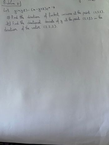 Problem 11)
Let gcxyz)=(x-y+z) e * -z
I Find the direction of fastest increase at the paint (1,1,1).
the
b. Find the directional derivate of g at the point (1,1,1) in
direction of the vector (2,2,2).