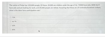 The nation of Fixlax has 120,000 people. Of these, 20,000 are children under the age of 16, 72000 have jobs, 8000 don't
have jobs and are looking for work, and 20,000 people are retired. Assuming that these are all noninstitutionalized civilians,
what is the labor force participation rate?
O 72%
O 66.7%
O 60%
O 80%