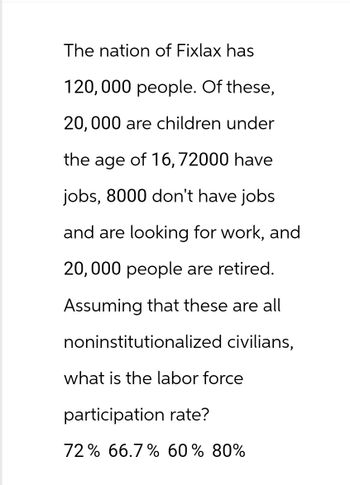 The nation of Fixlax has
120,000 people. Of these,
20,000 are children under
the age of 16, 72000 have
jobs, 8000 don't have jobs
and are looking for work, and
20,000 people are retired.
Assuming that these are all
noninstitutionalized civilians,
what is the labor force
participation rate?
72% 66.7% 60% 80%