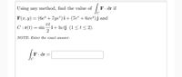 Using any method, find the value of
F. dr if
C
F(x, y) = (6e" + 7ye®) i+ (7e* + 6xe")j and
C: r(t) = sin
i+ In tj (1 <t < 2).
NOTE: Enter the exact answer.
F. dr
