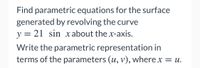 Find parametric equations for the surface
generated by revolving the curve
y = 21 sin x about the x-axis.
Write the parametric representation in
terms of the parameters (u, v), where x = u.
