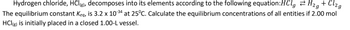 Hydrogen chloride, HCl(g), decomposes into its elements according to the following equation:HClg H₂g + Cl₂g
The equilibrium constant Keq, is 3.2 x 10-³4 at 25°C. Calculate the equilibrium concentrations of all entities if 2.00 mol
HCl(g) is initially placed in a closed 1.00-L vessel.