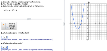 a. Graph the following function using transformations.
b. Find the real zeros of the function.
c. Determine the x-intercepts on the graph of the function.
g(x) = (x+6)² - 4
Click to
enlarge
graph
b. What are the zeros of the function?
-4,-8
(Simplify your answer. Use a comma to separate answers as needed.)
c. What are the x-intercepts?
-4,-8
(Simplify your answer. Use a comma to separate answers as needed.)
-10
-6
14
-2
Z
10-
8-
6-
4-
24
+24
4
-6-
-8-
6 8
+
10