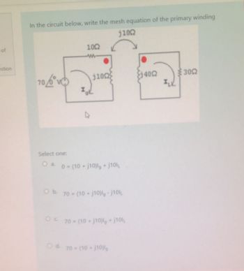 of
estion
In the circuit below, write the mesh equation of the primary winding
j1052
70/0° v
1002
j100
Select one:
O a 0 (10+j10), +j10l
O b. 70- (10+j10)lg-j101
Oc 70=(10+j10), +j10l
Od 70-(10+j10)lg
4052
ILL
3002