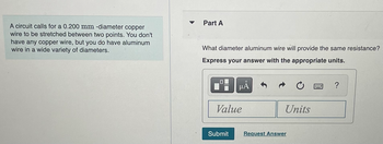 A circuit calls for a 0.200 mm -diameter copper
wire to be stretched between two points. You don't
have any copper wire, but you do have aluminum
wire in a wide variety of diameters.
Part A
What diameter aluminum wire will provide the same resistance?
Express your answer with the appropriate units.
μÅ
Value
Submit
Units
Request Answer
?