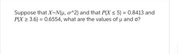 Suppose that X~N(µ, o^2) and that P(X ≤ 5) = 0.8413 and
P(X ≥ 3.6) = 0.6554, what are the values of u and o?