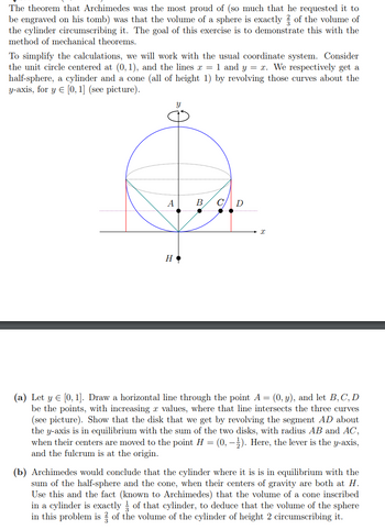 The theorem that Archimedes was the most proud of (so much that he requested it to
be engraved on his tomb) was that the volume of a sphere is exactly 3 of the volume of
the cylinder circumscribing it. The goal of this exercise is to demonstrate this with the
method of mechanical theorems.
To simplify the calculations, we will work with the usual coordinate system. Consider
the unit circle centered at (0, 1), and the lines x = 1 and y = x. We respectively get a
half-sphere, a cylinder and a cone (all of height 1) by revolving those curves about the
y-axis, for y = [0, 1] (see picture).
S
A
н.
B C D
X
(a) Let y = [0, 1]. Draw a horizontal line through the point A = (0, y), and let B, C, D
be the points, with increasing x values, where that line intersects the three curves
(see picture). Show that the disk that we get by revolving the segment AD about
the y-axis is in equilibrium with the sum of the two disks, with radius AB and AC,
when their centers are moved to the point H = (0, -1). Here, the lever is the y-axis,
and the fulcrum is at the origin.
(b) Archimedes would conclude that the cylinder where it is is in equilibrium with the
sum of the half-sphere and the cone, when their centers of gravity are both at H.
Use this and the fact (known to Archimedes) that the volume of a cone inscribed
in a cylinder is exactly of that cylinder, to deduce that the volume of the sphere
in this problem is of the volume of the cylinder of height 2 circumscribing it.