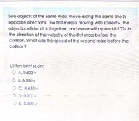 Two objects of the same mass move along the same line in
opposite directions. The first mass is moving with speed v. The
objects collide, stick together, and move with speed 0.100v in
the direction of the velocity of the first mass before the
collision. What was the speed of the second mass before the
collision?
Lütfen birini seçin:
O A. 0.600 v
O B. 0.550 v
O C. -0.650 v
D. 0.200 v
E. -0.800 v
