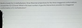 Build a model for 2-methylbutane. Draw Newman projections for the three staggered conformations
around the C2-C3 bond. What is the least number of gauche interactions possible in a staggered
conformation of 2-methylbutane?
2
0
1
3