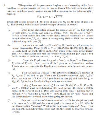 1.
This question will let you examine/explore a more interesting utility func-
tion than the simple example discussed in class as there will be both cross-price elas-
ticity and an inferior good. Suppose you are told a consumer has the following utility
function:
U (9219₂) = 9z+√9z+ 9₂
You should assume income is Y, the price of good r is P2, and the price of good z is
P₂. This question will ask about several concepts discussed in lecture.
(a)
What is the Marshallian demand for goods x and z? I.e. find (qq)
for both interior solutions and corner solutions. Note: the outcome is "ugly"
for the interior section and both corner should include constraints, i.e. limits
using Y relative to f(P, P₂). Hint: if solving using MRS = MRT, can use this
information again in part (d).
(b)
Suppose you are told P₂ = $8 and P₂ = $1. Create a graph showing the
Income Consumption Curve (ICC) for Y = {$12.25, $35, $49, $70, $98). Be sure
to clearly label the graph. Based on the ICC, which of the goods is the inferior
good? Note: this should help with the corner solutions found in part (a), i.e. you
should be able to check the "criteria," i.e. Y vs f(P, P₂).
(c)
Graph the Engel curve for good z from Y = $0 to Y = $100 given
P₁ = $8 and P₂ = $1. Hint: there should be 3 parts as the demand function has
3 parts with the changes to the Engel curve consistent with the outcome in part
(b).
(d)
Find the Hicksian Demand for the interior solutions as a function of
Pr, P₂, and Ū, i.e. find (qq). What is the Expenditure function E(P, P₂, Ū)?
Hint: you can use MRS = MRT you found in part (a) and solve for q₂ =
f(qz, PT, P₂) as this will make finding a solution much easier.
(e)
Using from part (a) and q from part (d) with P₂ = $8, P₂ = $1,
and Y = $70 find what the Substitution Effect and Income Effect from a +$0.05
change in the price of good z. Does your answer make sense? Explain why or
why not. Note: values for q with P₂ = {$0.95, $1.05} are not "nice" values and
you should include 4 decimal places when giving the answer.
(f)
Suppose the consumer's income remains Y = $70, but the price of good
x increases to P₁ = $18 and the price of good z increases to P₂ = $2. What is
the Compensating Variation? What is the Equivalent Variation? Note: given
you found the Expenditure function in part (d), this should be relatively straight
forward.