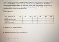 5.You would like to speculate on a rise in the price of a certain stock. The current stock price is $30
and a 3-month call with a strike price of $32 costs $3. You have $6000 to invest. Identify two
alternative investment strategies, one in the stock and the other in an option on the stock (Tell me
exactly what you would do in each strategy and calculate the total profit for different stock prices.
How many shares/options you would buy/sell?)
Strategy 2 (option):
Stock price (ST) in the
$20
$25
$30
$32
$35
$40
$45
market
Option value (Pay off)
Premium
Profit from strategy 2
a) Would you buy or sell call options?
b) How many call options would you buy or sell?
c) How will you make money?
