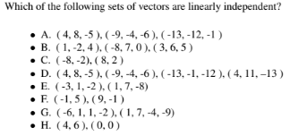 Which of the following sets of vectors are linearly independent?
A. (4,8,-5), (-9, -4,-6), (-13, -12, -1)
● B. (1, -2, 4), (-8, 7, 0), (3, 6, 5)
C. (-8, -2), (8,2)
• D. (4, 8,-5), (-9, -4, -6), (-13, -1, -12 ), ( 4, 11, -13)
E. (-3, 1, -2), (1, 7,-8)
• F. (-1, 5), (9,-1)
● G. (-6, 1, 1, -2), (1, 7, -4,-9)
H. (4, 6), (0,0)