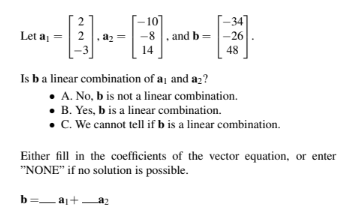 Let a₁ =
2
a₂
10
-8, and b
14
Is b a linear combination of a and a₂?
34
-26
48
A. No, b is not a linear combination.
• B. Yes, b is a linear combination.
• C. We cannot tell if b is a linear combination.
Either fill in the coefficients of the vector equation, or enter
"NONE" if no solution is possible.
b=a₁+